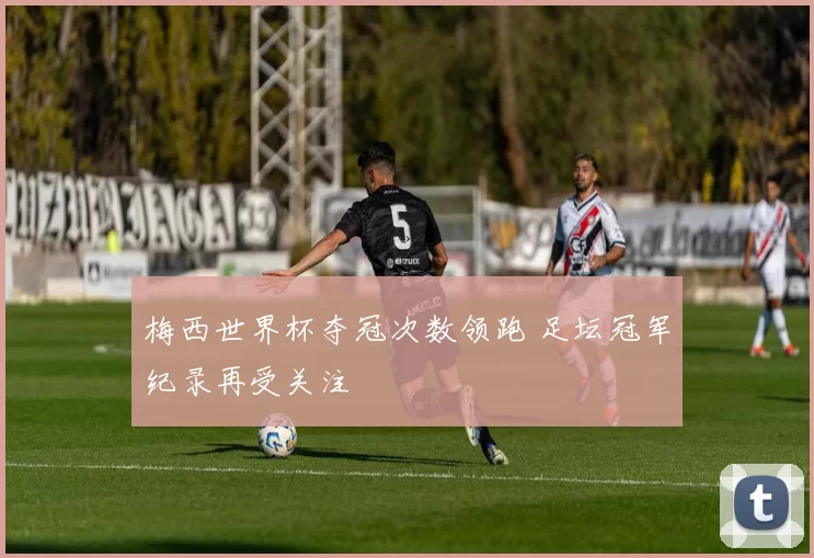 梅西世界杯夺冠次数领跑 足坛冠军纪录再受关注