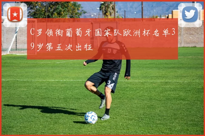C罗领衔葡萄牙国家队欧洲杯名单39岁第五次出征