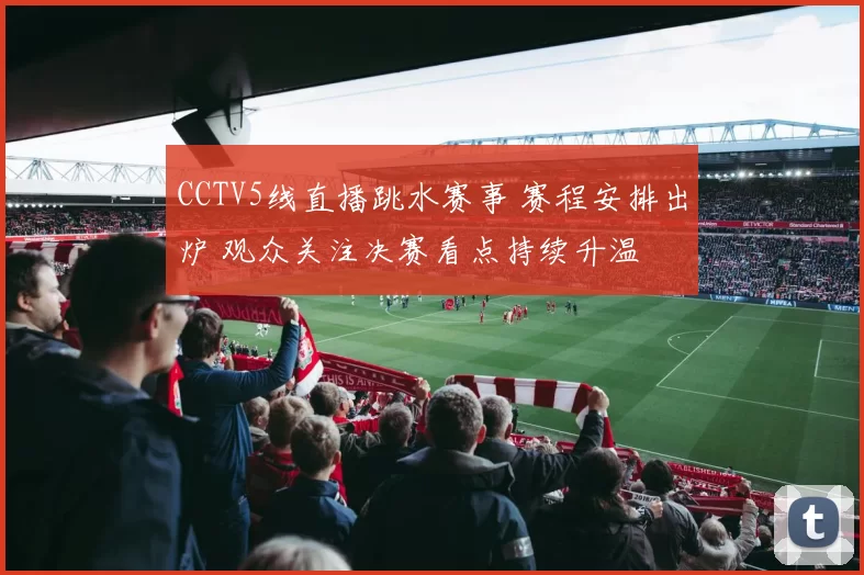 CCTV5线直播跳水赛事 赛程安排出炉 观众关注决赛看点持续升温