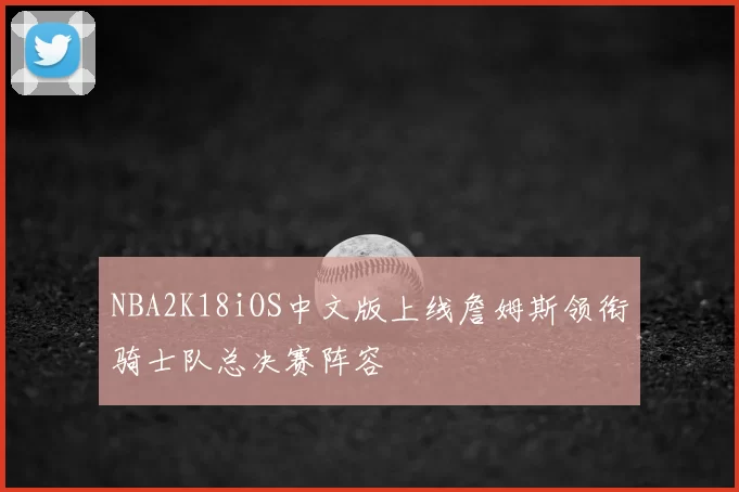 NBA2K18iOS中文版上线詹姆斯领衔骑士队总决赛阵容