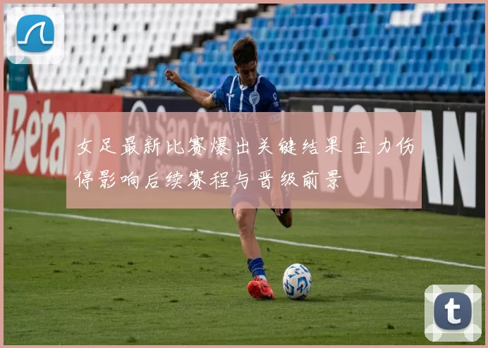 女足最新比赛爆出关键结果 主力伤停影响后续赛程与晋级前景