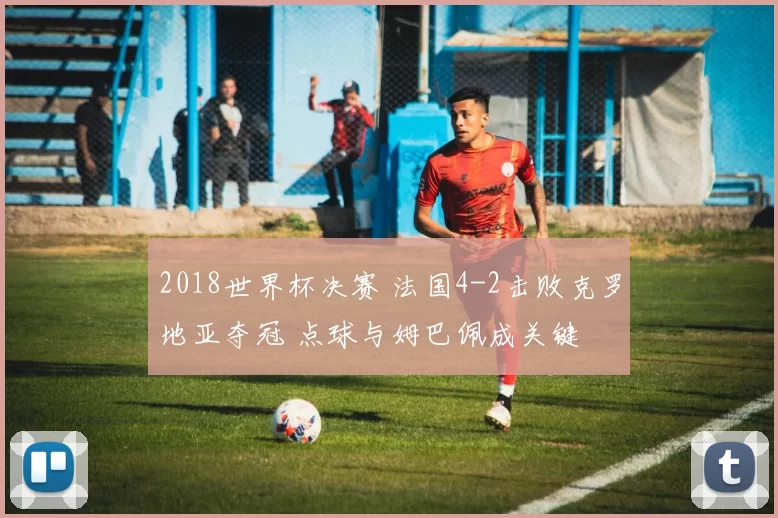 2018世界杯决赛 法国4-2击败克罗地亚夺冠 点球与姆巴佩成关键