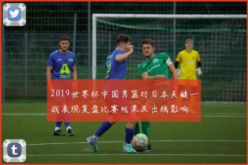 2019世界杯中国男篮对日本关键一战表现复盘比赛结果及出线影响