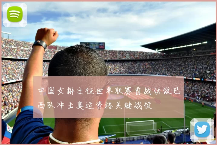 中国女排出征世界联赛首战劲敌巴西队冲击奥运资格关键战役