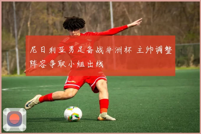 尼日利亚男足备战非洲杯 主帅调整阵容争取小组出线