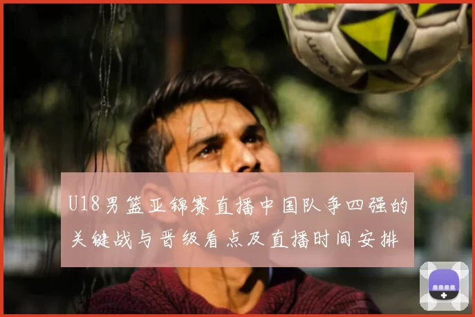 U18男篮亚锦赛直播中国队争四强的关键战与晋级看点及直播时间安排
