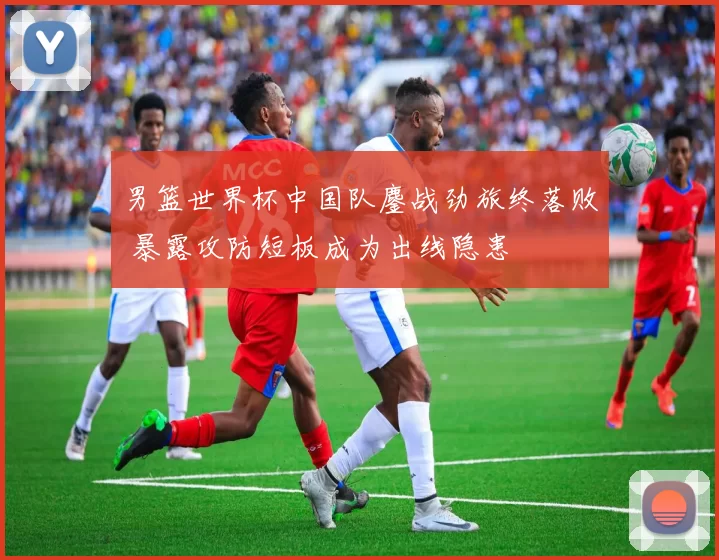 男篮世界杯中国队鏖战劲旅终落败 暴露攻防短板成为出线隐患