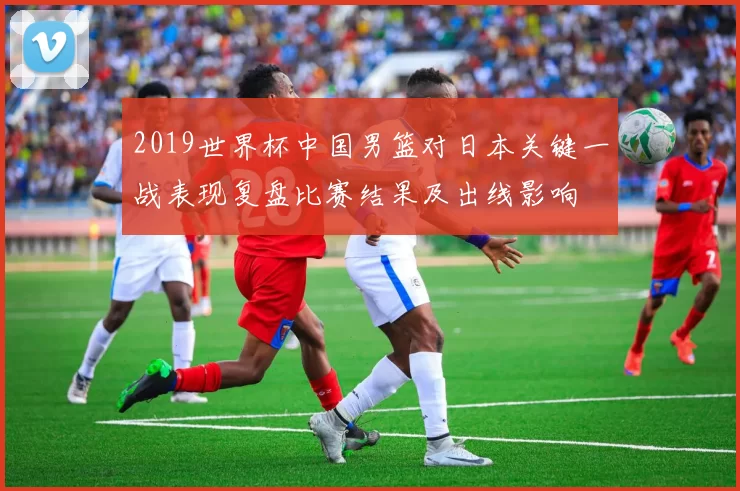 2019世界杯中国男篮对日本关键一战表现复盘比赛结果及出线影响