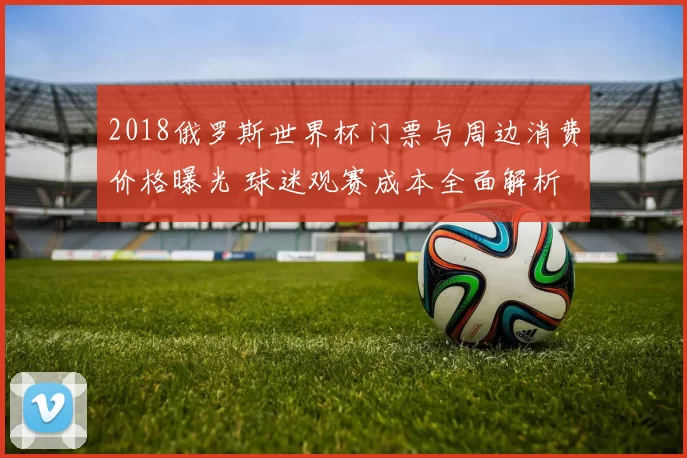 2018俄罗斯世界杯门票与周边消费价格曝光 球迷观赛成本全面解析