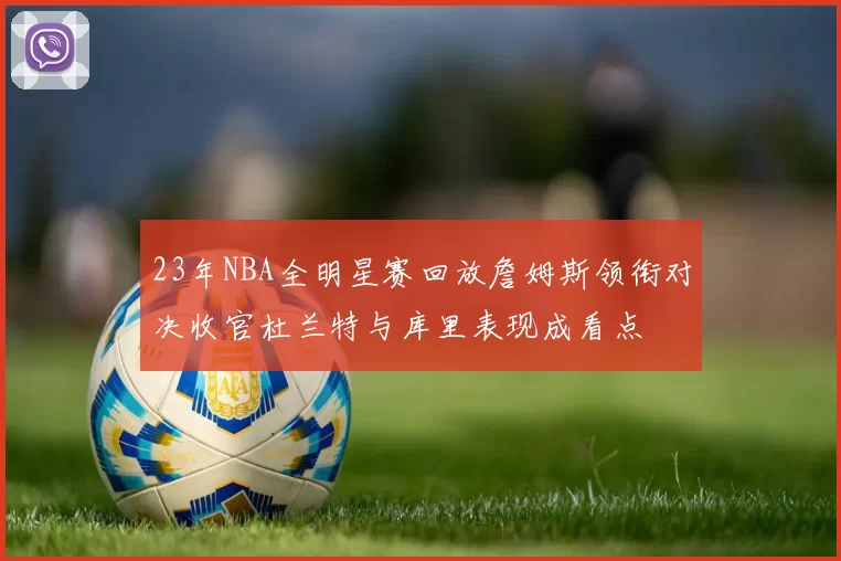 23年NBA全明星赛回放詹姆斯领衔对决收官杜兰特与库里表现成看点