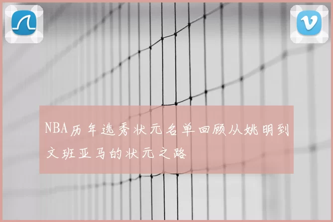 NBA历年选秀状元名单回顾从姚明到文班亚马的状元之路