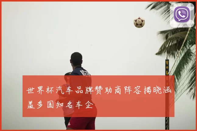 世界杯汽车品牌赞助商阵容揭晓涵盖多国知名车企