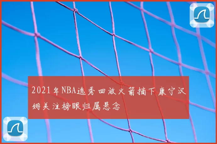 2021年NBA选秀回放火箭摘下康宁汉姆关注榜眼归属悬念