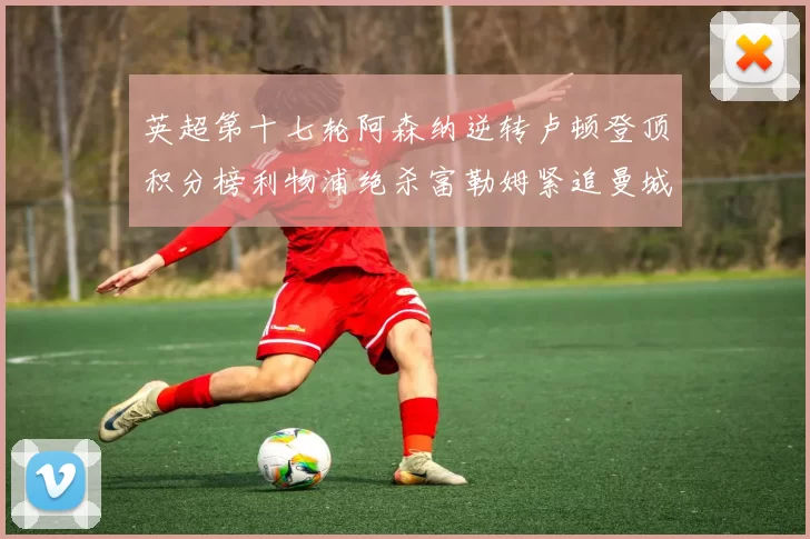英超第十七轮阿森纳逆转卢顿登顶积分榜利物浦绝杀富勒姆紧追曼城