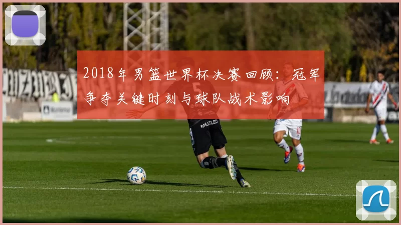 2018年男篮世界杯决赛回顾：冠军争夺关键时刻与球队战术影响