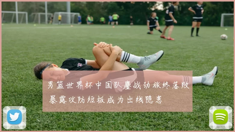男篮世界杯中国队鏖战劲旅终落败 暴露攻防短板成为出线隐患