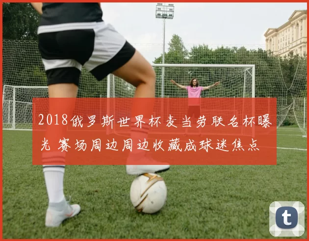 2018俄罗斯世界杯麦当劳联名杯曝光 赛场周边周边收藏成球迷焦点