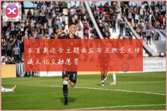 东京奥运会主题曲发布点燃圣火传递文化交融愿景