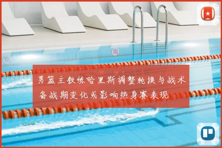 男篮主教练哈里斯调整轮换与战术 备战期变化或影响热身赛表现