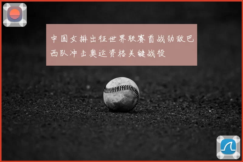 中国女排出征世界联赛首战劲敌巴西队冲击奥运资格关键战役