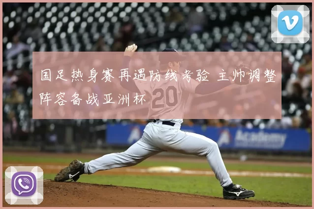 国足热身赛再遇防线考验 主帅调整阵容备战亚洲杯
