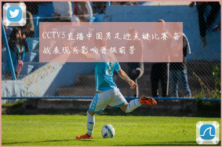 CCTV5直播中国男足迎关键比赛 备战表现或影响晋级前景
