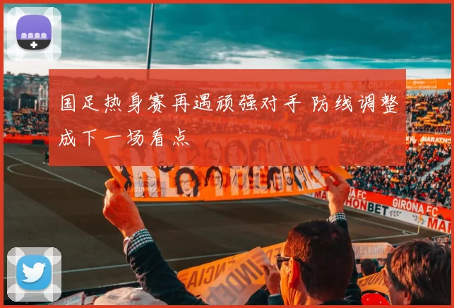 国足热身赛再遇顽强对手 防线调整成下一场看点