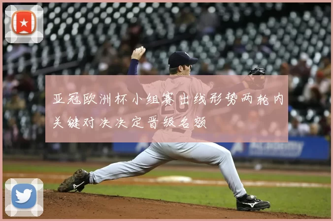 亚冠欧洲杯小组赛出线形势两轮内关键对决决定晋级名额