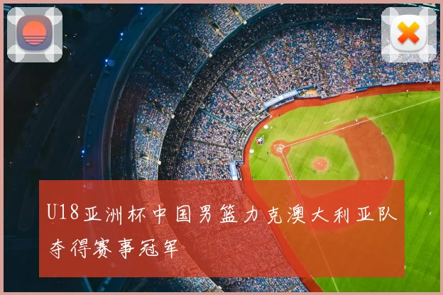 U18亚洲杯中国男篮力克澳大利亚队夺得赛事冠军