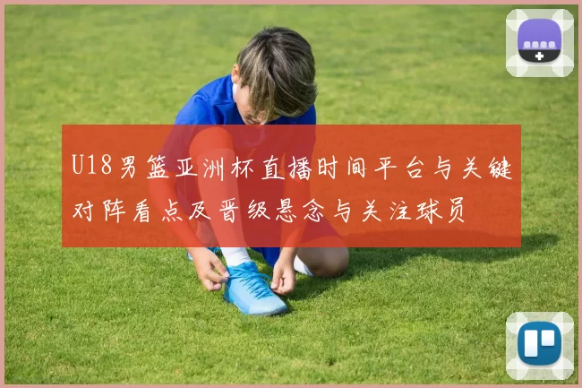 U18男篮亚洲杯直播时间平台与关键对阵看点及晋级悬念与关注球员
