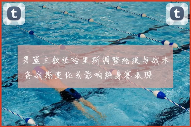男篮主教练哈里斯调整轮换与战术 备战期变化或影响热身赛表现