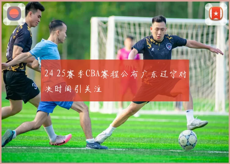 24 25赛季CBA赛程公布广东辽宁对决时间引关注