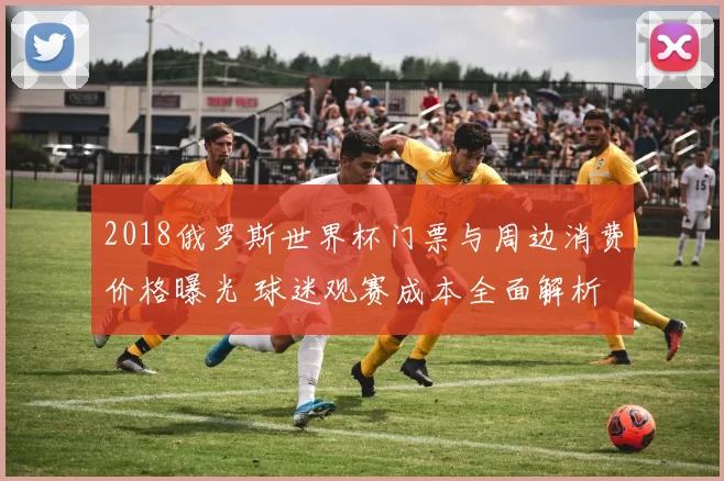 2018俄罗斯世界杯门票与周边消费价格曝光 球迷观赛成本全面解析