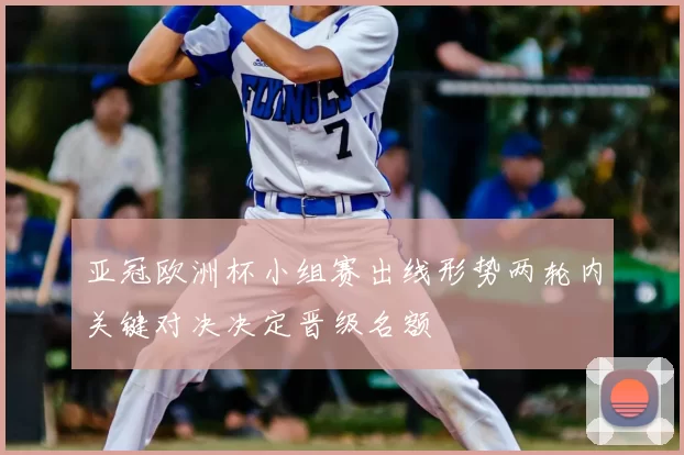 亚冠欧洲杯小组赛出线形势两轮内关键对决决定晋级名额