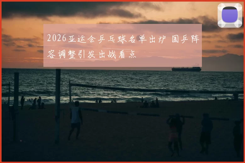 2026亚运会乒乓球名单出炉 国乒阵容调整引发出战看点