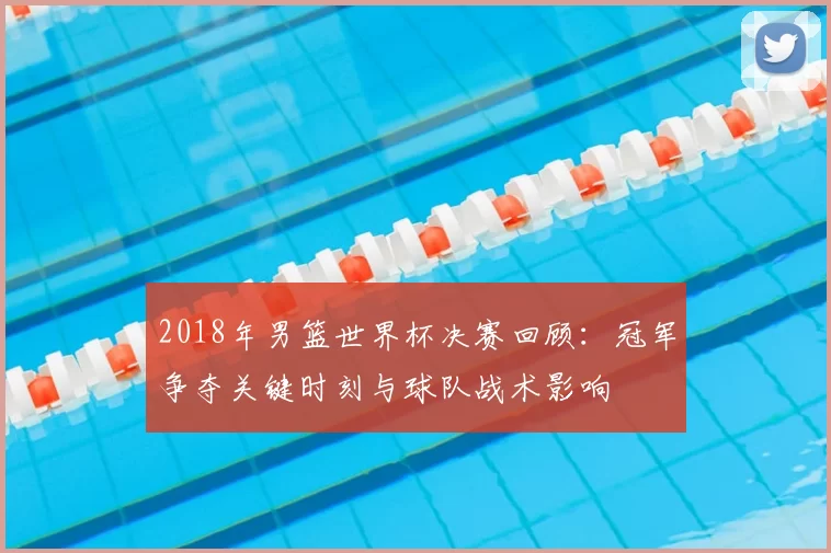 2018年男篮世界杯决赛回顾：冠军争夺关键时刻与球队战术影响