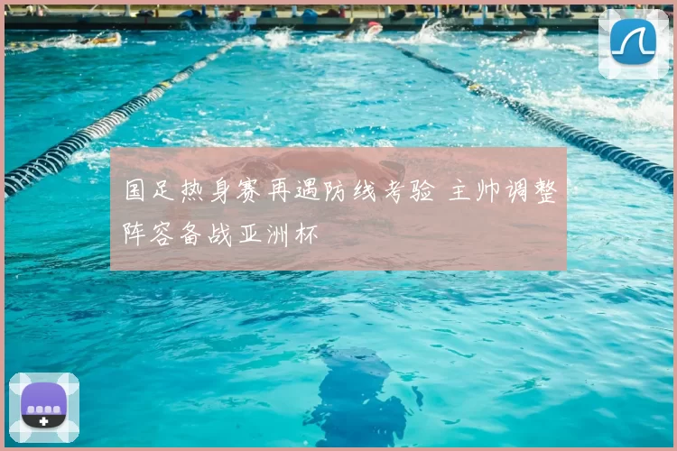 国足热身赛再遇防线考验 主帅调整阵容备战亚洲杯