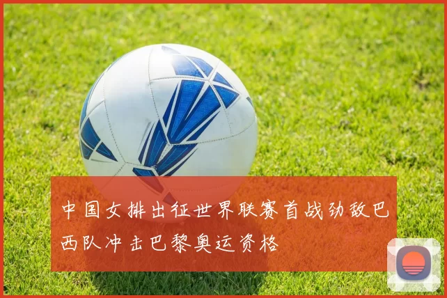 中国女排出征世界联赛首战劲敌巴西队冲击巴黎奥运资格