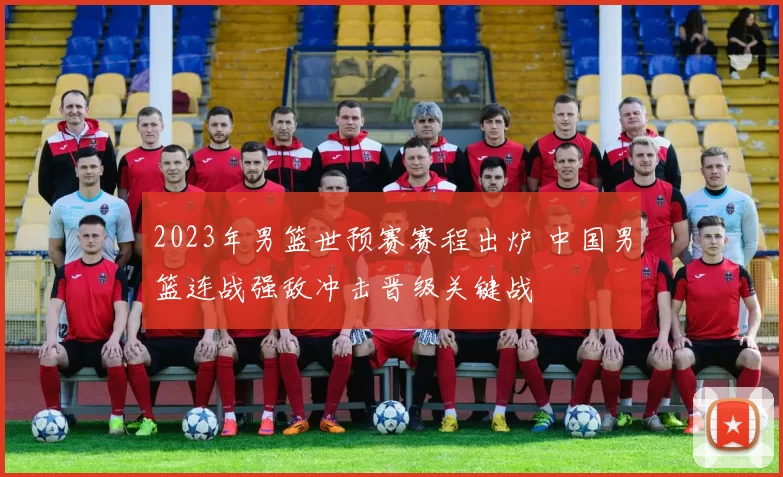 2023年男篮世预赛赛程出炉 中国男篮连战强敌冲击晋级关键战