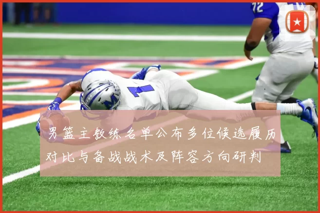 男篮主教练名单公布多位候选履历对比与备战战术及阵容方向研判