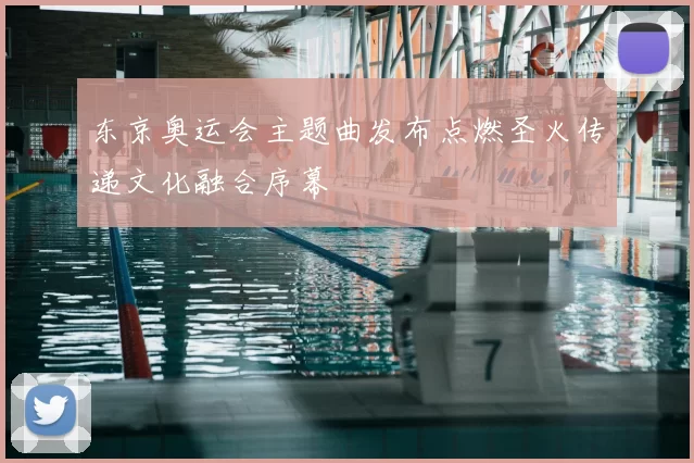 东京奥运会主题曲发布点燃圣火传递文化融合序幕