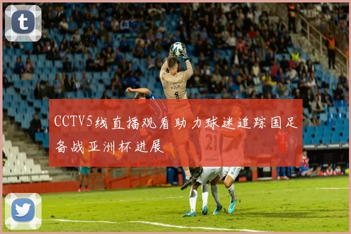 CCTV5线直播观看助力球迷追踪国足备战亚洲杯进展