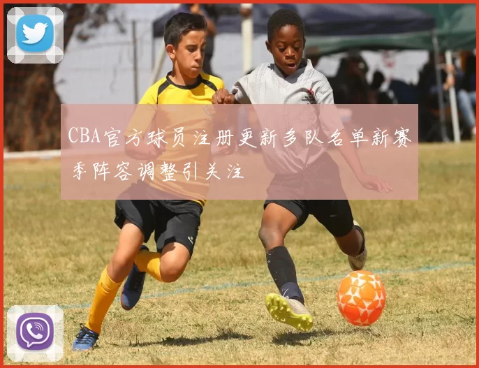 CBA官方球员注册更新多队名单新赛季阵容调整引关注