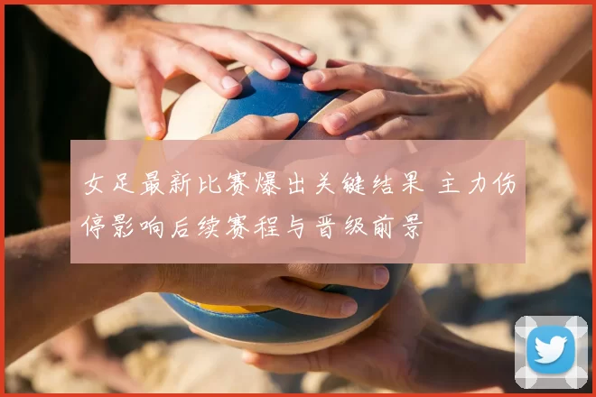女足最新比赛爆出关键结果 主力伤停影响后续赛程与晋级前景