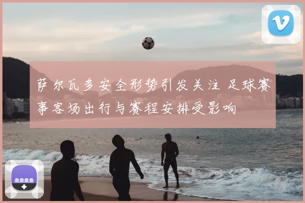 萨尔瓦多安全形势引发关注 足球赛事客场出行与赛程安排受影响
