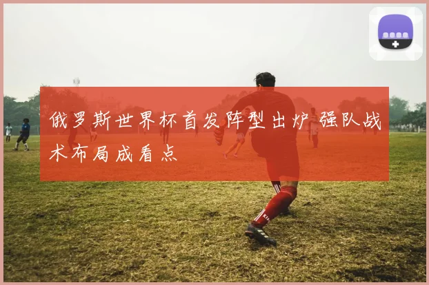 俄罗斯世界杯首发阵型出炉 强队战术布局成看点