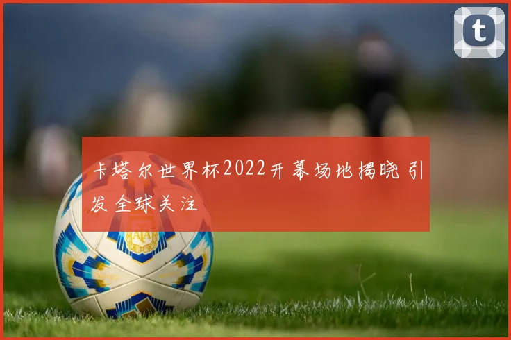 卡塔尔世界杯2022开幕场地揭晓 引发全球关注