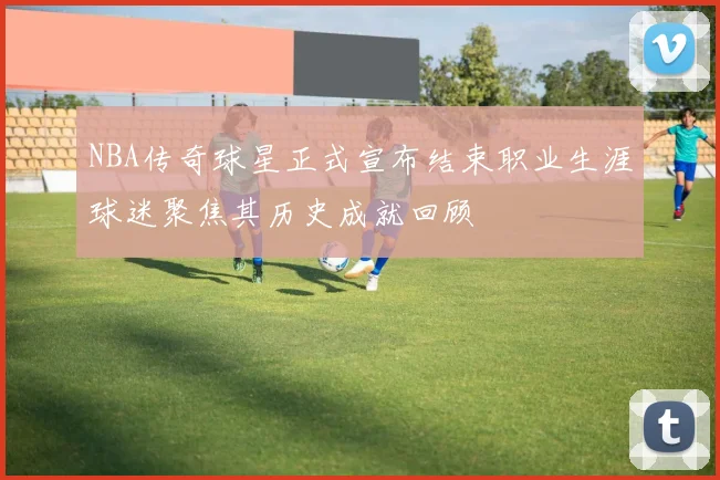NBA传奇球星正式宣布结束职业生涯球迷聚焦其历史成就回顾