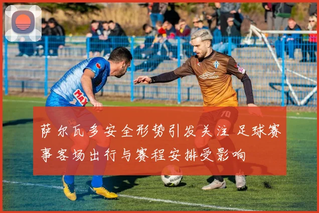 萨尔瓦多安全形势引发关注 足球赛事客场出行与赛程安排受影响