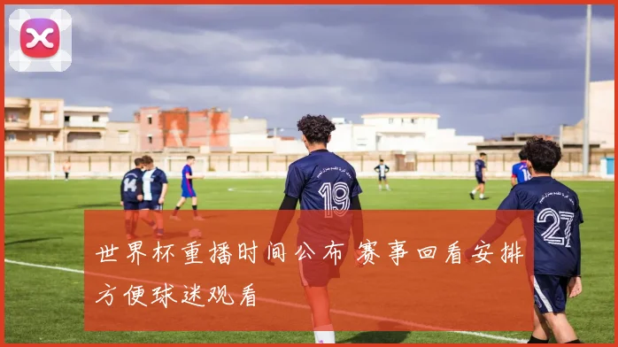 世界杯重播时间公布 赛事回看安排方便球迷观看